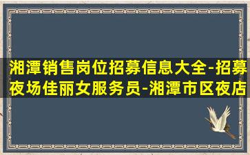 湘潭销售岗位招募信息大全-招募夜场佳丽女服务员-湘潭市区夜店招聘场所生意红火人员需求大